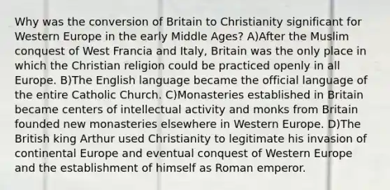 Why was the conversion of Britain to Christianity significant for Western Europe in the early Middle Ages? A)After the Muslim conquest of West Francia and Italy, Britain was the only place in which the Christian religion could be practiced openly in all Europe. B)The English language became the official language of the entire Catholic Church. C)Monasteries established in Britain became centers of intellectual activity and monks from Britain founded new monasteries elsewhere in Western Europe. D)The British king Arthur used Christianity to legitimate his invasion of continental Europe and eventual conquest of Western Europe and the establishment of himself as Roman emperor.