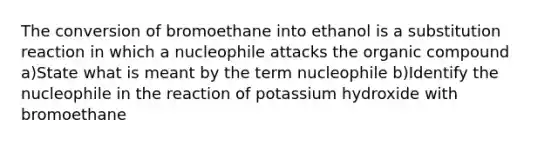 The conversion of bromoethane into ethanol is a substitution reaction in which a nucleophile attacks the organic compound a)State what is meant by the term nucleophile b)Identify the nucleophile in the reaction of potassium hydroxide with bromoethane