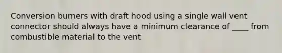 Conversion burners with draft hood using a single wall vent connector should always have a minimum clearance of ____ from combustible material to the vent