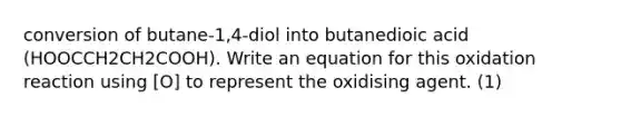 conversion of butane-1,4-diol into butanedioic acid (HOOCCH2CH2COOH). Write an equation for this oxidation reaction using [O] to represent the oxidising agent. (1)