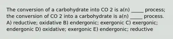 The conversion of a carbohydrate into CO 2 is a(n) _____ process; the conversion of CO 2 into a carbohydrate is a(n) _____ process. A) reductive; oxidative B) endergonic; exergonic C) exergonic; endergonic D) oxidative; exergonic E) endergonic; reductive