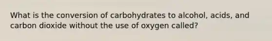 What is the conversion of carbohydrates to alcohol, acids, and carbon dioxide without the use of oxygen called?