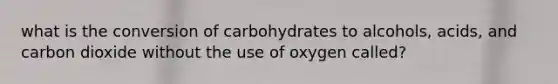 what is the conversion of carbohydrates to alcohols, acids, and carbon dioxide without the use of oxygen called?