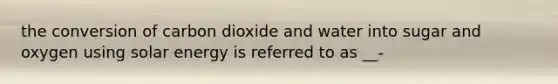 the conversion of carbon dioxide and water into sugar and oxygen using solar energy is referred to as __-