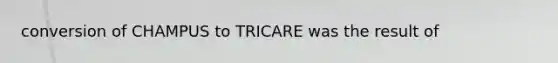 conversion of CHAMPUS to TRICARE was the result of