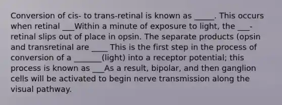 Conversion of cis- to trans-retinal is known as _____. This occurs when retinal ___Within a minute of exposure to light, the ___-retinal slips out of place in opsin. The separate products (opsin and transretinal are ____ This is the first step in the process of conversion of a _______(light) into a receptor potential; this process is known as ___As a result, bipolar, and then ganglion cells will be activated to begin nerve transmission along the visual pathway.