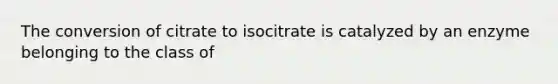 The conversion of citrate to isocitrate is catalyzed by an enzyme belonging to the class of