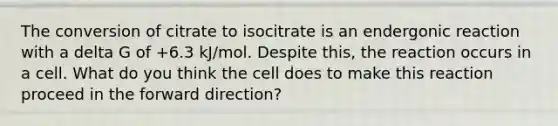 The conversion of citrate to isocitrate is an endergonic reaction with a delta G of +6.3 kJ/mol. Despite this, the reaction occurs in a cell. What do you think the cell does to make this reaction proceed in the forward direction?