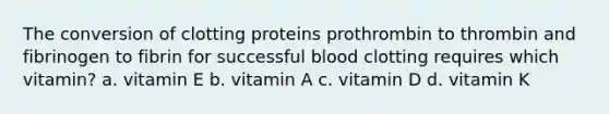 The conversion of clotting proteins prothrombin to thrombin and fibrinogen to fibrin for successful blood clotting requires which vitamin? a. vitamin E b. vitamin A c. vitamin D d. vitamin K