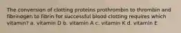 The conversion of clotting proteins prothrombin to thrombin and fibrinogen to fibrin for successful blood clotting requires which vitamin? a. vitamin D b. vitamin A c. vitamin K d. vitamin E