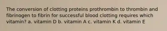 The conversion of clotting proteins prothrombin to thrombin and fibrinogen to fibrin for successful blood clotting requires which vitamin? a. vitamin D b. vitamin A c. vitamin K d. vitamin E