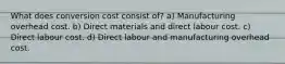 What does conversion cost consist of? a) Manufacturing overhead cost. b) Direct materials and direct labour cost. c) Direct labour cost. d) Direct labour and manufacturing overhead cost.