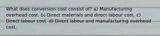 What does conversion cost consist of? a) Manufacturing overhead cost. b) Direct materials and direct labour cost. c) Direct labour cost. d) Direct labour and manufacturing overhead cost.