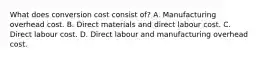 What does conversion cost consist of? A. Manufacturing overhead cost. B. Direct materials and direct labour cost. C. Direct labour cost. D. Direct labour and manufacturing overhead cost.