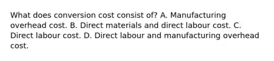 What does conversion cost consist of? A. Manufacturing overhead cost. B. Direct materials and direct labour cost. C. Direct labour cost. D. Direct labour and manufacturing overhead cost.