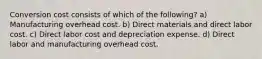 Conversion cost consists of which of the following? a) Manufacturing overhead cost. b) Direct materials and direct labor cost. c) Direct labor cost and depreciation expense. d) Direct labor and manufacturing overhead cost.