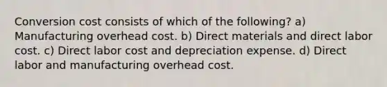 Conversion cost consists of which of the following? a) Manufacturing overhead cost. b) Direct materials and direct labor cost. c) Direct labor cost and depreciation expense. d) Direct labor and manufacturing overhead cost.