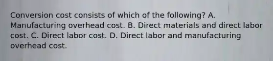 Conversion cost consists of which of the following? A. Manufacturing overhead cost. B. Direct materials and direct labor cost. C. Direct labor cost. D. Direct labor and manufacturing overhead cost.