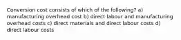 Conversion cost consists of which of the following? a) manufacturing overhead cost b) direct labour and manufacturing overhead costs c) direct materials and direct labour costs d) direct labour costs