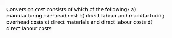 Conversion cost consists of which of the following? a) manufacturing overhead cost b) direct labour and manufacturing overhead costs c) direct materials and direct labour costs d) direct labour costs