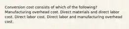 Conversion cost consists of which of the following? Manufacturing overhead cost. Direct materials and direct labor cost. Direct labor cost. Direct labor and manufacturing overhead cost.