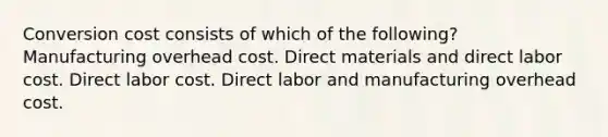 Conversion cost consists of which of the following? Manufacturing overhead cost. Direct materials and direct labor cost. Direct labor cost. Direct labor and manufacturing overhead cost.