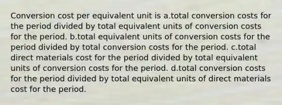 Conversion cost per equivalent unit is a.total conversion costs for the period divided by total equivalent units of conversion costs for the period. b.total equivalent units of conversion costs for the period divided by total conversion costs for the period. c.total direct materials cost for the period divided by total equivalent units of conversion costs for the period. d.total conversion costs for the period divided by total equivalent units of direct materials cost for the period.