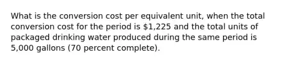 What is the conversion cost per equivalent unit, when the total conversion cost for the period is 1,225 and the total units of packaged drinking water produced during the same period is 5,000 gallons (70 percent complete).