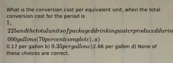 What is the conversion cost per equivalent unit, when the total conversion cost for the period is 1,225 and the total units of packaged drinking water produced during the same period is 5,000 gallons (70 percent complete). a)0.17 per gallon b) 0.35 per gallon c)2.86 per gallon d) None of these choices are correct.