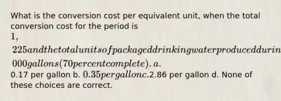 What is the conversion cost per equivalent unit, when the total conversion cost for the period is 1,225 and the total units of packaged drinking water produced during the same period is 5,000 gallons (70 percent complete). a.0.17 per gallon b. 0.35 per gallon c.2.86 per gallon d. None of these choices are correct.