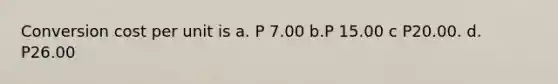 Conversion cost per unit is a. P 7.00 b.P 15.00 c P20.00. d. P26.00