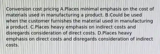 Conversion cost pricing A.Places minimal emphasis on the cost of materials used in manufacturing a product. B.Could be used when the customer furnishes the material used in manufacturing a product. C.Places heavy emphasis on indirect costs and disregards consideration of direct costs. D.Places heavy emphasis on direct costs and disregards consideration of indirect costs.