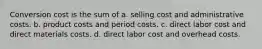 Conversion cost is the sum of a. selling cost and administrative costs. b. product costs and period costs. c. direct labor cost and direct materials costs. d. direct labor cost and overhead costs.