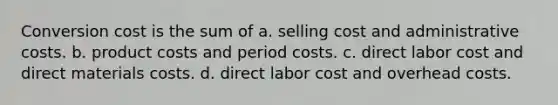 Conversion cost is the sum of a. selling cost and administrative costs. b. product costs and period costs. c. direct labor cost and direct materials costs. d. direct labor cost and overhead costs.