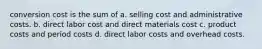 conversion cost is the sum of a. selling cost and administrative costs. b. direct labor cost and direct materials cost c. product costs and period costs d. direct labor costs and overhead costs.