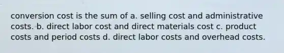 conversion cost is the sum of a. selling cost and administrative costs. b. direct labor cost and direct materials cost c. product costs and period costs d. direct labor costs and overhead costs.