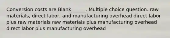 Conversion costs are Blank______. Multiple choice question. raw materials, direct labor, and manufacturing overhead direct labor plus raw materials raw materials plus manufacturing overhead direct labor plus manufacturing overhead