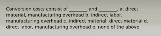 Conversion costs consist of ________ and ________. a. direct material, manufacturing overhead b. indirect labor, manufacturing overhead c. indirect material, direct material d. direct labor, manufacturing overhead e. none of the above