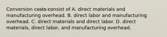 Conversion costs consist of A. direct materials and manufacturing overhead. B. direct labor and manufacturing overhead. C. direct materials and direct labor. D. direct materials, direct labor, and manufacturing overhead.