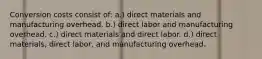 Conversion costs consist of: a.) direct materials and manufacturing overhead. b.) direct labor and manufacturing overhead. c.) direct materials and direct labor. d.) direct materials, direct labor, and manufacturing overhead.