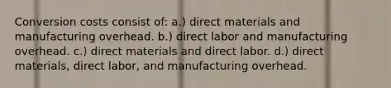 Conversion costs consist of: a.) direct materials and manufacturing overhead. b.) direct labor and manufacturing overhead. c.) direct materials and direct labor. d.) direct materials, direct labor, and manufacturing overhead.