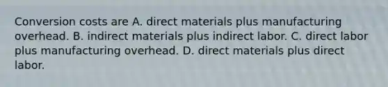 Conversion costs are A. direct materials plus manufacturing overhead. B. indirect materials plus indirect labor. C. direct labor plus manufacturing overhead. D. direct materials plus direct labor.