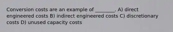 Conversion costs are an example of ________. A) direct engineered costs B) indirect engineered costs C) discretionary costs D) unused capacity costs