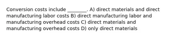 Conversion costs include ________. A) direct materials and direct manufacturing labor costs B) direct manufacturing labor and manufacturing overhead costs C) direct materials and manufacturing overhead costs D) only direct materials