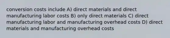 conversion costs include A) direct materials and direct manufacturing labor costs B) only direct materials C) direct manufacturing labor and manufacturing overhead costs D) direct materials and manufacturing overhead costs