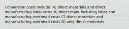 Conversion costs include: A) direct materials and direct manufacturing labor costs B) direct manufacturing labor and manufacturing overhead costs C) direct materials and manufacturing overhead costs D) only direct materials