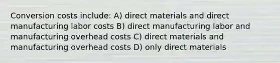 Conversion costs include: A) direct materials and direct manufacturing labor costs B) direct manufacturing labor and manufacturing overhead costs C) direct materials and manufacturing overhead costs D) only direct materials