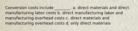 Conversion costs include ________. a. direct materials and direct manufacturing labor costs b. direct manufacturing labor and manufacturing overhead costs c. direct materials and manufacturing overhead costs d. only direct materials