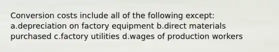 Conversion costs include all of the following except: a.depreciation on factory equipment b.direct materials purchased c.factory utilities d.wages of production workers