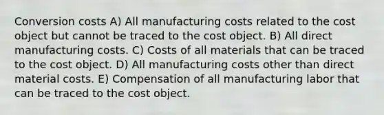 Conversion costs A) All manufacturing costs related to the cost object but cannot be traced to the cost object. B) All direct manufacturing costs. C) Costs of all materials that can be traced to the cost object. D) All manufacturing costs other than direct material costs. E) Compensation of all manufacturing labor that can be traced to the cost object.